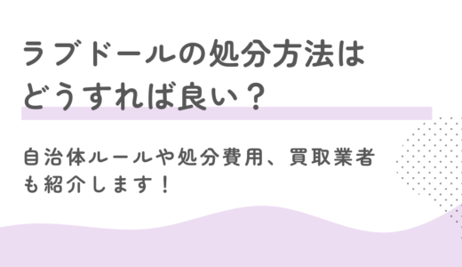 ラブドールの処分方法はどうすれば良い？自治体ルールや処分費用、買取業者も紹介します！